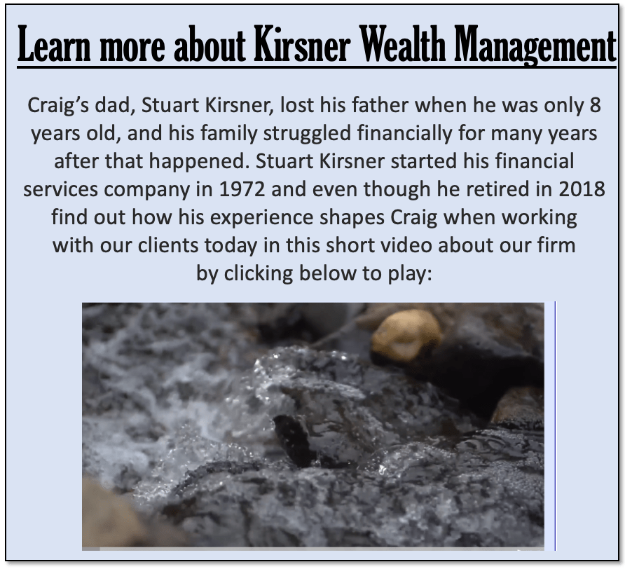 Learn more about Kirsner Wealth Management Craig’s dad, Stuart Kirsner, lost his father when he was only 8 years old, and his family struggled financially for many years after that happened. Stuart Kirsner started his financial services company in 1972 and even though he retired in 2018 find out how his experience shapes Craig when working with our clients today in this short video about our firm by clicking below to play: