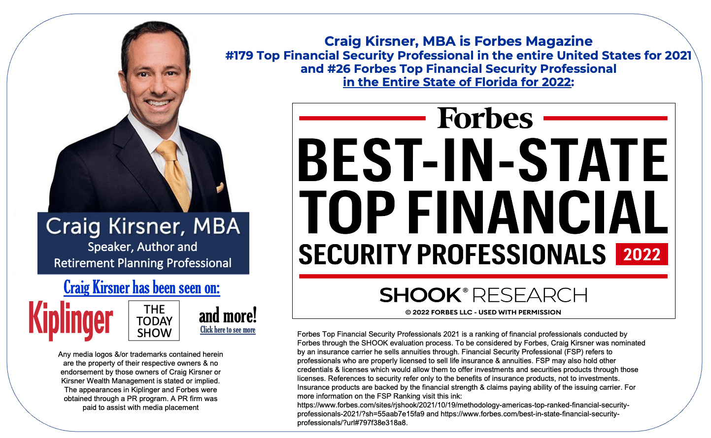 Craig Kirsner, MBA is Forbes Magazine #179 Top Financial Security Professional in the entire United States for 2021 and #26 Forbes Top Financial Security Professional in the Entire State of Florida for 2022: Craig Kirsner, MBA: Speaker, Author, and Retirement Planning Professional. Craig Kirsner has been seen on: Kiplinger, The Today Show, and more! Any media logos &/or trademarks contained herein are the property of their respective owners & no endorsement by those owners of Craig Kirsner or Kirsner Wealth Management is stated or implied. The appearances in Kiplinger and Forbes were obtained through a PR program. A PR firm was paid to assist with media placement Forbes Best-In-State tope Financial Security Professionals 2022 Award Forbes Top Financial Security Professionals 2021 is a ranking of financial professionals conducted by Forbes through the SHOOK evaluation process. To be considered by Forbes, Craig Kirsner was nominated by an insurance carrier he sells annuities through. Financial Security Professional (FSP) refers to professionals who are properly licensed to sell life insurance & annuities. FSP may also hold other credentials & licenses which would allow them to offer investments and securities products through those licenses. References to security refer only to the benefits of insurance products, not to investments. Insurance products are backed by the financial strength & claims paying ability of the issuing carrier. For more information on the FSP Ranking visit this ink: https://www.forbes.com/sites/rjshook/2021/10/19/methodology-americas-top-ranked-financial-security-professionals-2021/?sh=55aab7e15fa9 and https://www.forbes.com/best-in-state-financial-security-professionals/?url#797f38e318a8.
