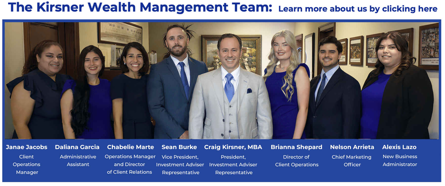 The Kirsner Wealth Management Team: Learn More about us by clicking here. Listed from left to right: Janae Jacobs: Client Operations Manager, Daliana Garcia: Administrative Assistant, Chabelie Martie: Operations Manager and Director of Client Relations, Sean Burke: Vice President, Investment Adviser Representative, Craig Kirnser, MBA: President, Investment Adviser Representative, Brianna Shepard: Director of Client Operations, Nelson Arrieta: Chief Marketing Officer, Alexis Lazo: New Business Administrator